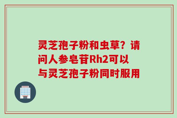 灵芝孢子粉和虫草？请问人参皂苷Rh2可以与灵芝孢子粉同时服用