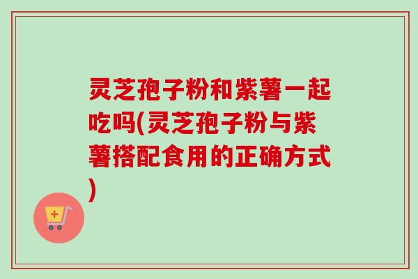 灵芝孢子粉和紫薯一起吃吗(灵芝孢子粉与紫薯搭配食用的正确方式)