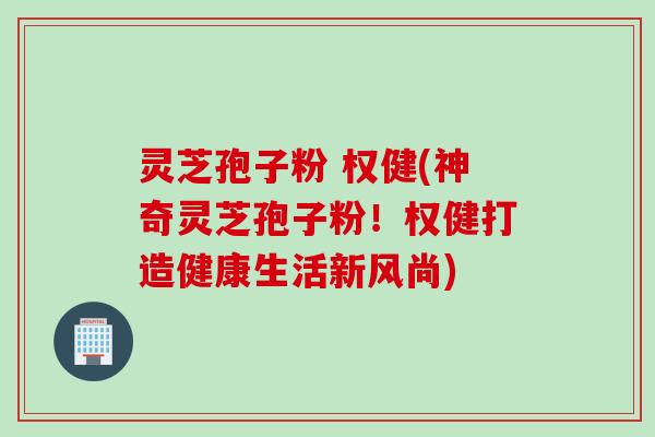 灵芝孢子粉 权健(神奇灵芝孢子粉！权健打造健康生活新风尚)