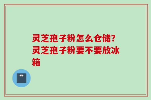 灵芝孢子粉怎么仓储？灵芝孢子粉要不要放冰箱