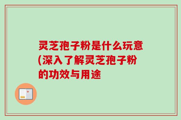 灵芝孢子粉是什么玩意(深入了解灵芝孢子粉的功效与用途 灵芝孢子粉是什么玩意(深入了解灵芝孢子粉的功效与用途