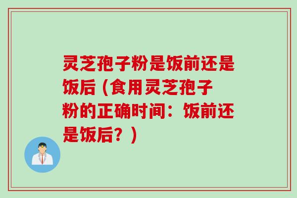 灵芝孢子粉是饭前还是饭后 (食用灵芝孢子粉的正确时间：饭前还是饭后？)