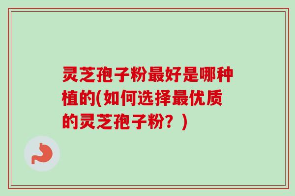 灵芝孢子粉最好是哪种植的(如何选择最优质的灵芝孢子粉？)