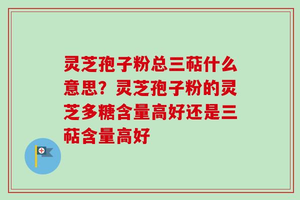 灵芝孢子粉总三萜什么意思？灵芝孢子粉的灵芝多糖含量高好还是三萜含量高好