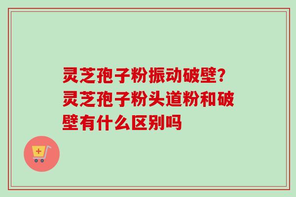 灵芝孢子粉振动破壁？灵芝孢子粉头道粉和破壁有什么区别吗