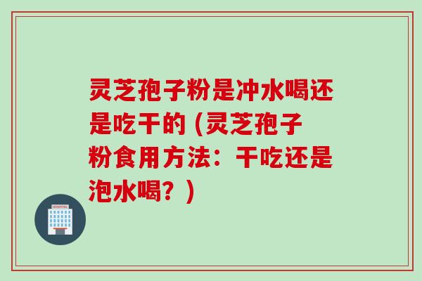 灵芝孢子粉是冲水喝还是吃干的 (灵芝孢子粉食用方法：干吃还是泡水喝？)