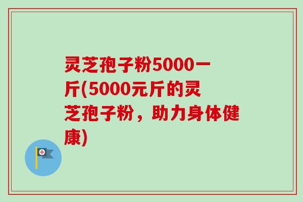 灵芝孢子粉5000一斤(5000元斤的灵芝孢子粉，助力身体健康)