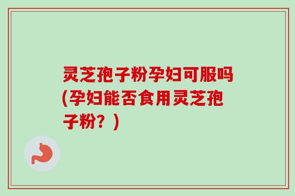 灵芝孢子粉孕妇可服吗(孕妇能否食用灵芝孢子粉？)