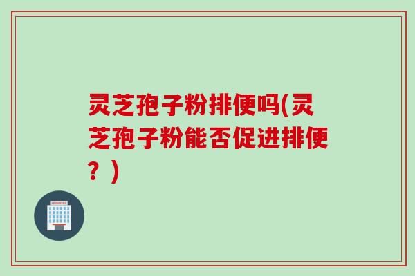 灵芝孢子粉排便吗(灵芝孢子粉能否促进排便？)