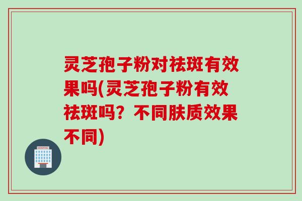 灵芝孢子粉对祛斑有效果吗(灵芝孢子粉有效祛斑吗？不同肤质效果不同)