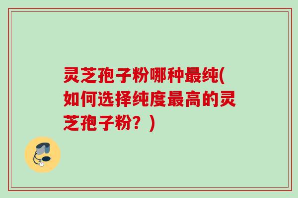 灵芝孢子粉哪种最纯(如何选择纯度最高的灵芝孢子粉？)