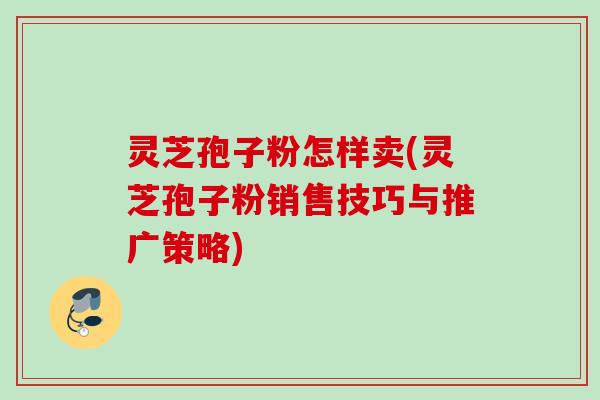 灵芝孢子粉怎样卖(灵芝孢子粉销售技巧与推广策略)