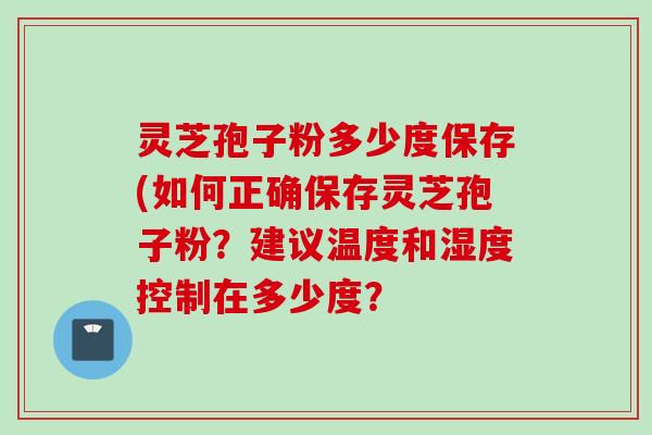 灵芝孢子粉多少度保存(如何正确保存灵芝孢子粉？建议温度和湿度控制在多少度？
