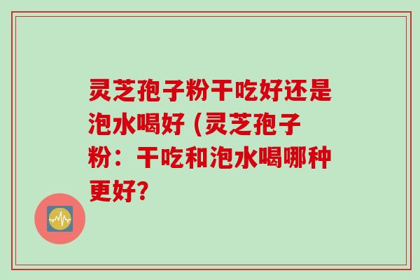 灵芝孢子粉干吃好还是泡水喝好 (灵芝孢子粉：干吃和泡水喝哪种更好？