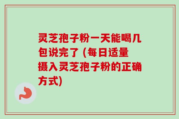 灵芝孢子粉一天能喝几包说完了 (每日适量摄入灵芝孢子粉的正确方式)