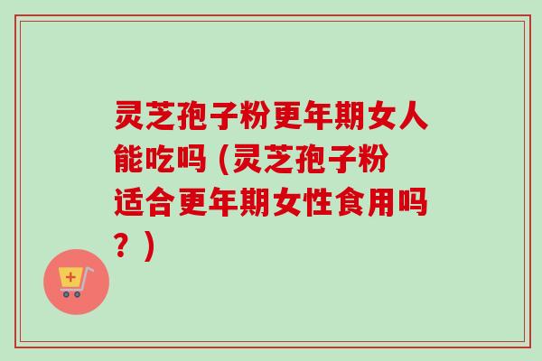 灵芝孢子粉更年期女人能吃吗 (灵芝孢子粉适合更年期女性食用吗？)