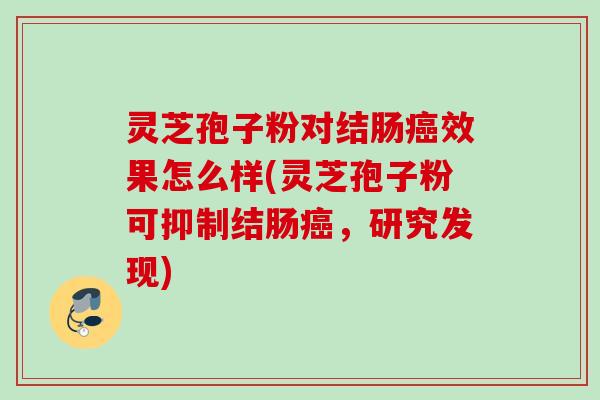 灵芝孢子粉对结肠癌效果怎么样(灵芝孢子粉可抑制结肠癌，研究发现)