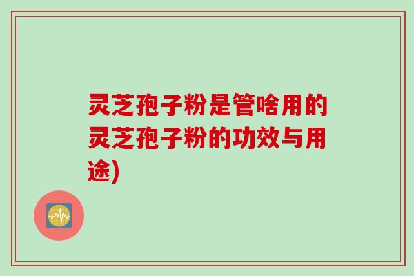 灵芝孢子粉是管啥用的灵芝孢子粉的功效与用途)