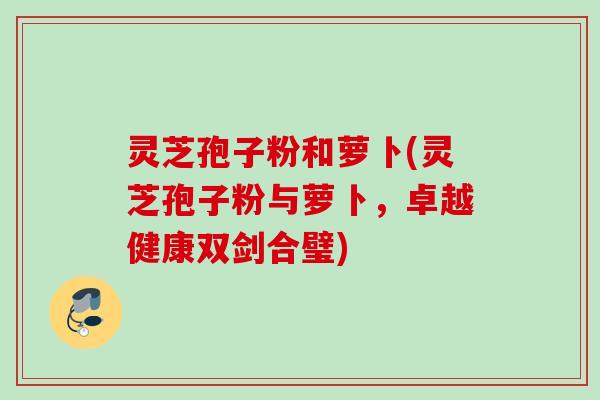 灵芝孢子粉和萝卜(灵芝孢子粉与萝卜，卓越健康双剑合璧)