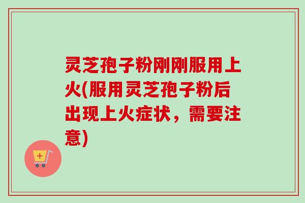 灵芝孢子粉刚刚服用上火(服用灵芝孢子粉后出现上火症状，需要注意)