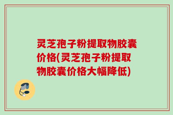 灵芝孢子粉提取物胶囊价格(灵芝孢子粉提取物胶囊价格大幅降低)