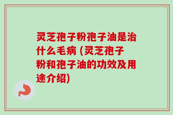 灵芝孢子粉孢子油是治什么毛病 (灵芝孢子粉和孢子油的功效及用途介绍)