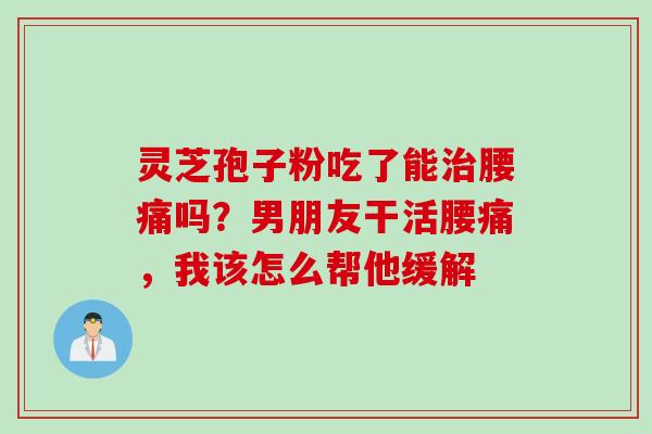 灵芝孢子粉吃了能治腰痛吗？男朋友干活腰痛，我该怎么帮他缓解
