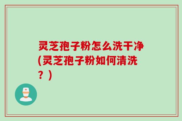 灵芝孢子粉怎么洗干净(灵芝孢子粉如何清洗?) 灵芝孢子粉怎么洗干净(灵芝孢子粉如何清洗?)