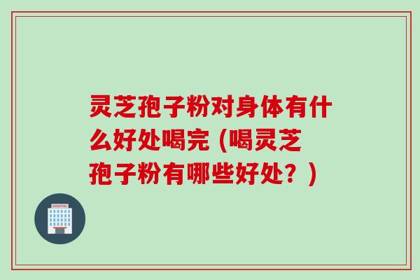 灵芝孢子粉对身体有什么好处喝完 (喝灵芝孢子粉有哪些好处？)