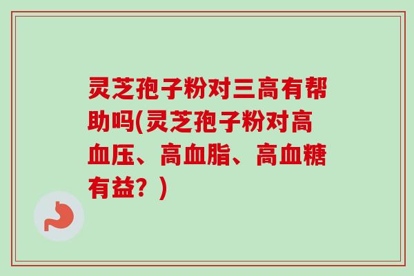 灵芝孢子粉对三高有帮助吗(灵芝孢子粉对高血压、高血脂、高血糖有益？)