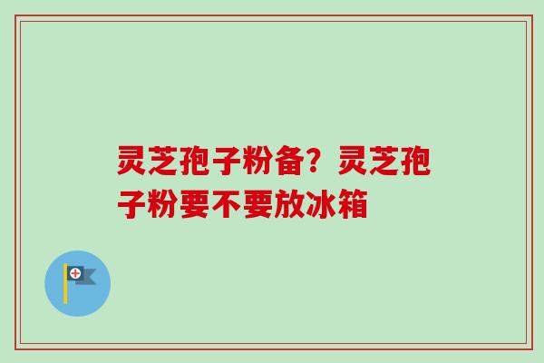 灵芝孢子粉备？灵芝孢子粉要不要放冰箱