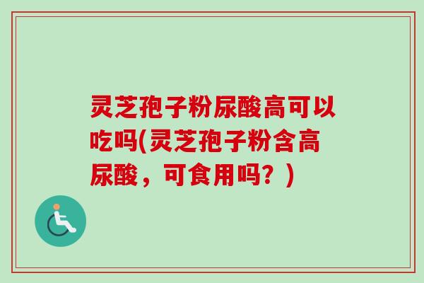 灵芝孢子粉尿酸高可以吃吗(灵芝孢子粉含高尿酸，可食用吗？)