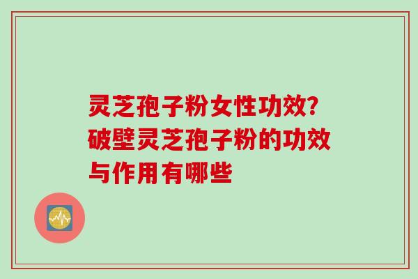 灵芝孢子粉女性功效？破壁灵芝孢子粉的功效与作用有哪些