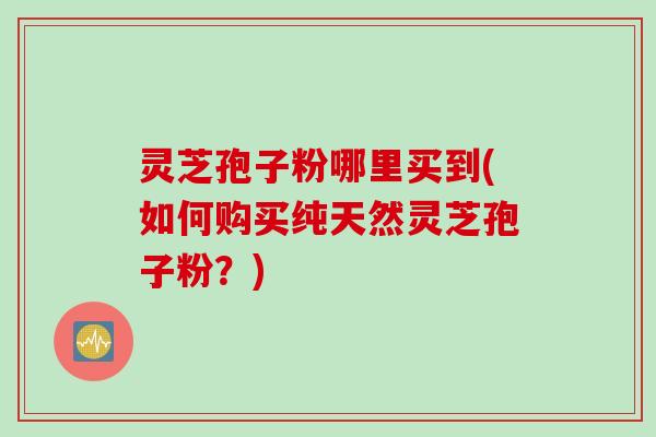 灵芝孢子粉哪里买到(如何购买纯天然灵芝孢子粉？)