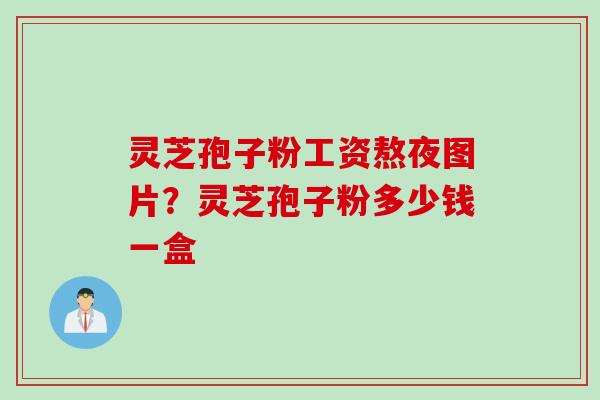 灵芝孢子粉工资熬夜图片？灵芝孢子粉多少钱一盒