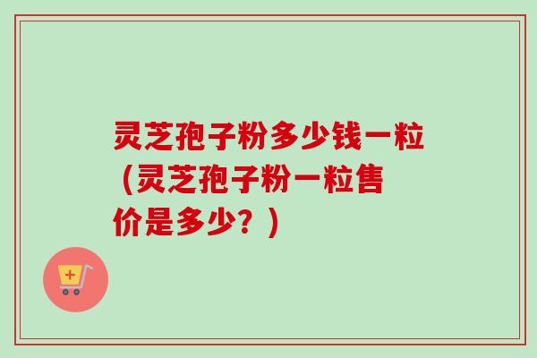 灵芝孢子粉多少钱一粒 (灵芝孢子粉一粒售价是多少？)