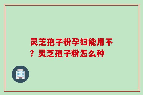 灵芝孢子粉孕妇能用不？灵芝孢子粉怎么种