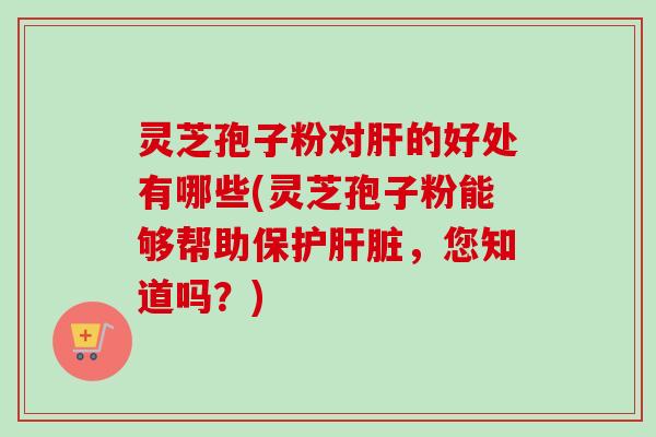 灵芝孢子粉对肝的好处有哪些(灵芝孢子粉能够帮助保护肝脏，您知道吗？)