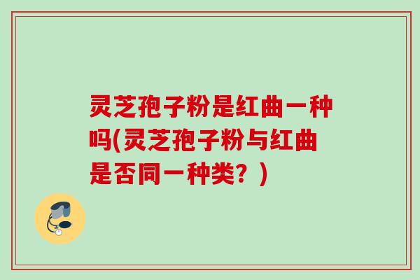 灵芝孢子粉是红曲一种吗(灵芝孢子粉与红曲是否同一种类？)