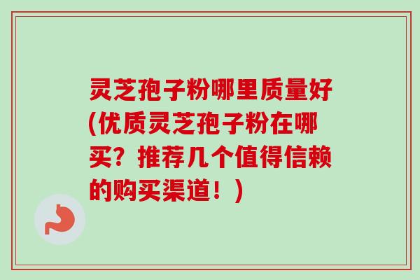 灵芝孢子粉哪里质量好(优质灵芝孢子粉在哪买？推荐几个值得信赖的购买渠道！)
