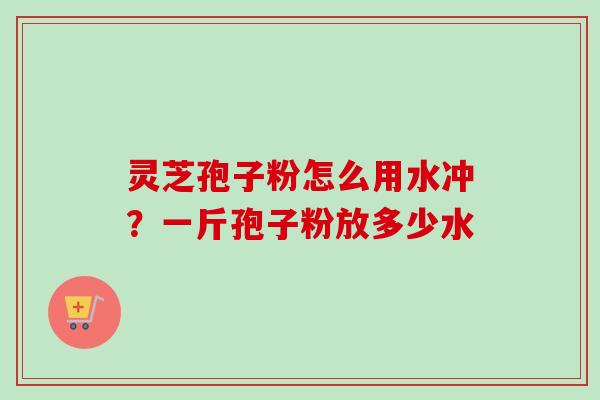 灵芝孢子粉怎么用水冲？一斤孢子粉放多少水