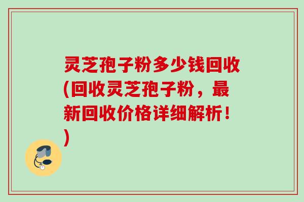 灵芝孢子粉多少钱回收(回收灵芝孢子粉，最新回收价格详细解析！)