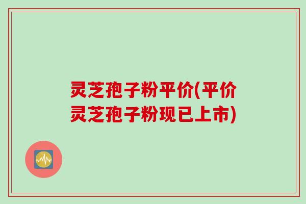 灵芝孢子粉平价(平价灵芝孢子粉现已上市)