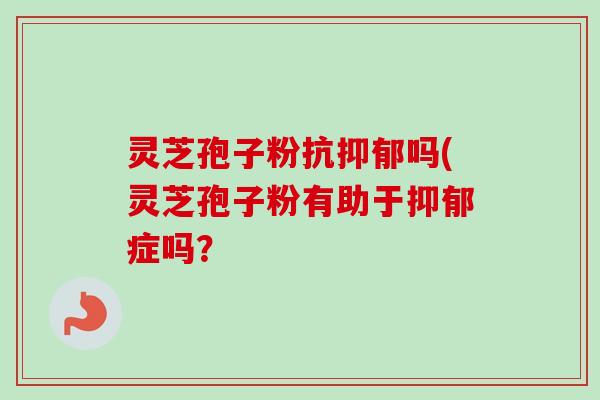 灵芝孢子粉抗抑郁吗(灵芝孢子粉有助于抑郁症吗？