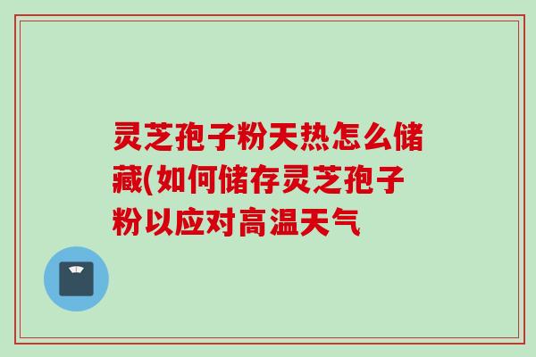 灵芝孢子粉天热怎么储藏(如何储存灵芝孢子粉以应对高温天气