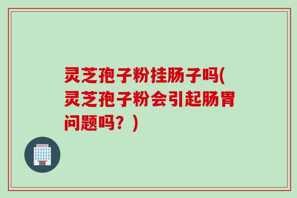 灵芝孢子粉挂肠子吗(灵芝孢子粉会引起肠胃问题吗？)