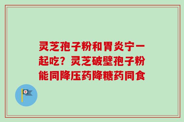 灵芝孢子粉和胃炎宁一起吃？灵芝破壁孢子粉能同降压药降糖药同食