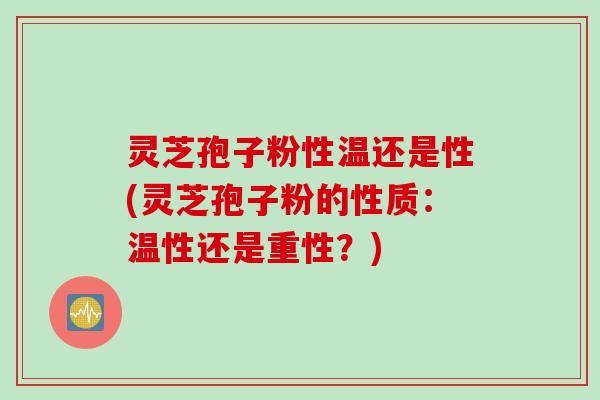 灵芝孢子粉性温还是性(灵芝孢子粉的性质：温性还是重性？)