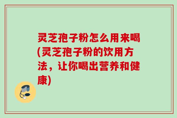 灵芝孢子粉怎么用来喝(灵芝孢子粉的饮用方法，让你喝出营养和健康)