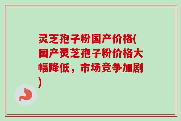 灵芝孢子粉国产价格(国产灵芝孢子粉价格大幅降低，市场竞争加剧)